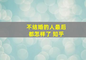 不结婚的人最后都怎样了 知乎